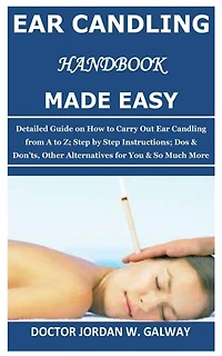 Ear Candling Handbook Made Easy: Detailed Guide on How to Carry Out Ear Candling from A to Z; Step by Step Instructions; Dos & Don'ts, Other Alternative s for You & So Much More
