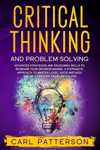 Critical Thinking And Problem Solving: Advanced Strategies and Reasoning Skills to Increase Your Decision Making. A Systematic Approach to Master Logic, Avoid Mistakes and Be a Creative Problem Solver