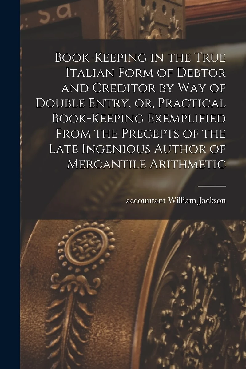 Book-keeping in the True Italian Form of Debtor and Creditor by Way of Double Entry, or, Practical Book-keeping Exemplified From the Precepts of the Late Ingenious Author of Mercantile Arithmetic