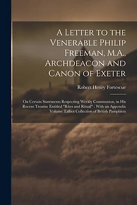 A Letter to the Venerable Philip Freeman, M.A., Archdeacon and Canon of Exeter: On Certain Statements Respecting Weekly Communion, in his Recent Treatise Entitled "Rites and Ritual" With an Appendix Volume Talbot Collection of British Pamphlets
