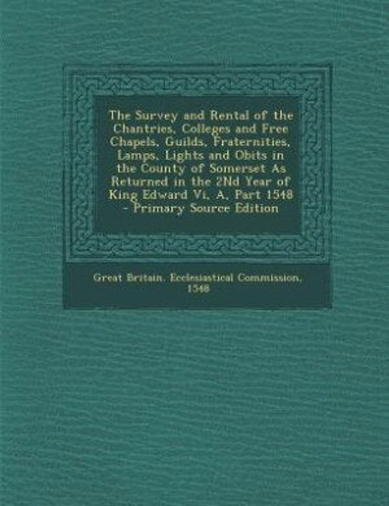 The Survey and Rental of the Chantries, Colleges and Free Chapels, Guilds, Fraternities, Lamps, Lights and Obits in the County of Somerset As Returned in the 2Nd Year of King Edward Vi, A, Part 1548