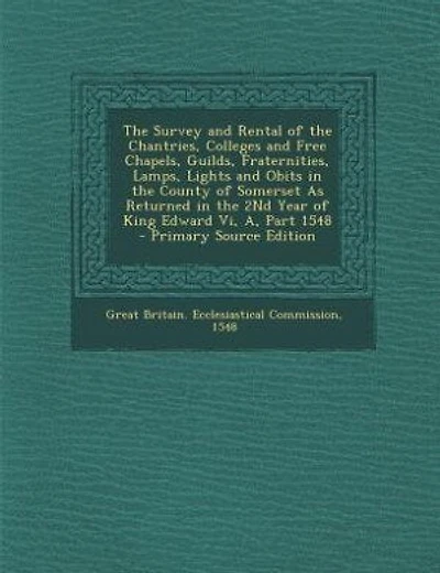 The Survey and Rental of the Chantries, Colleges and Free Chapels, Guilds, Fraternities, Lamps, Lights and Obits in the County of Somerset As Returned in the 2Nd Year of King Edward Vi, A, Part 1548