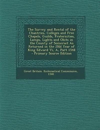 The Survey and Rental of the Chantries, Colleges and Free Chapels, Guilds, Fraternities, Lamps, Lights and Obits in the County of Somerset As Returned in the 2Nd Year of King Edward Vi, A, Part 1548