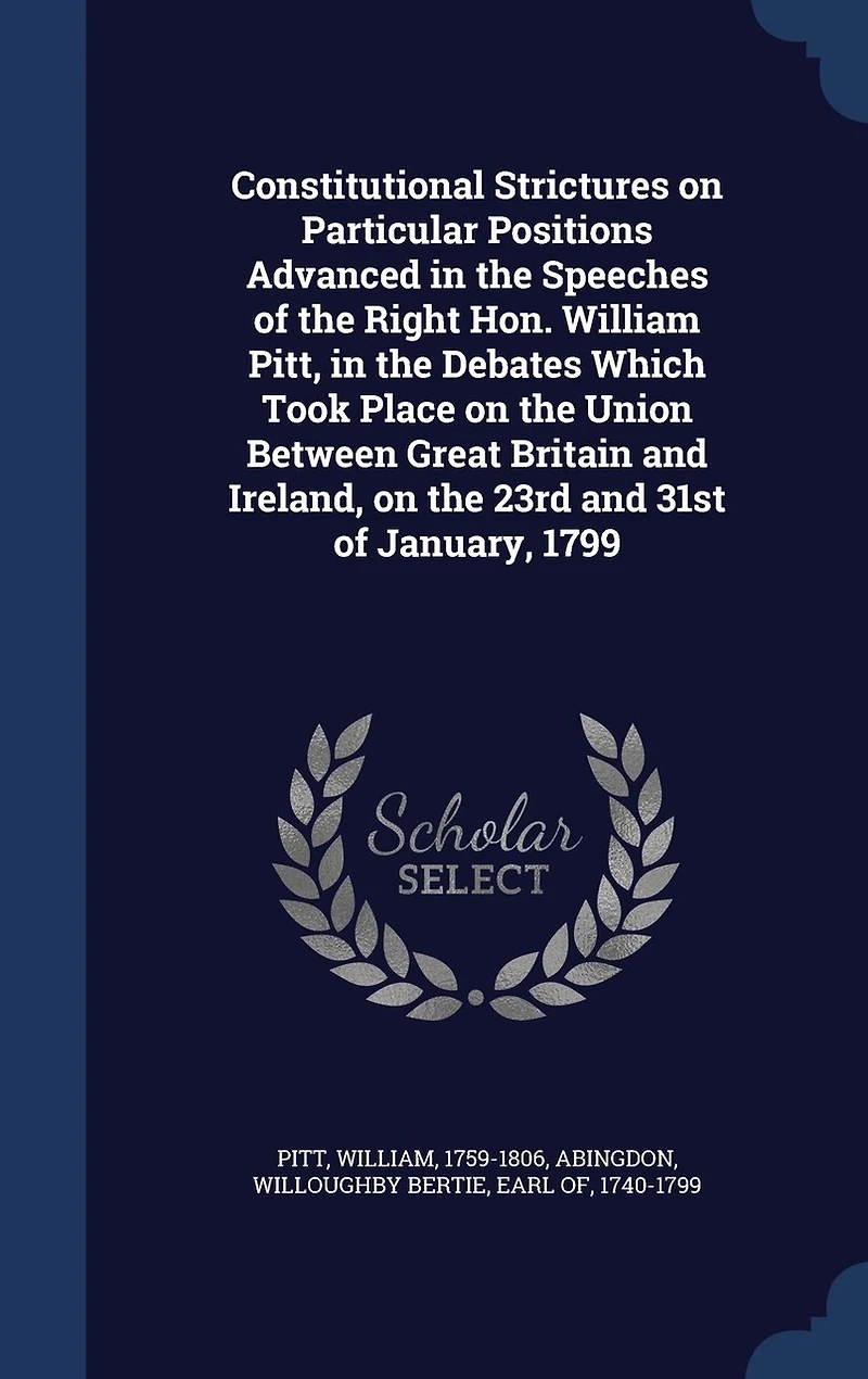 Constitutional Strictures on Particular Positions Advanced the Speeches of Right Hon. William Pitt, Debates Which Took Place Union Between Great Britain and Ireland, 23rd 31st January, 1799