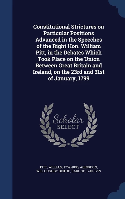 Constitutional Strictures on Particular Positions Advanced the Speeches of Right Hon. William Pitt, Debates Which Took Place Union Between Great Britain and Ireland, 23rd 31st January, 1799