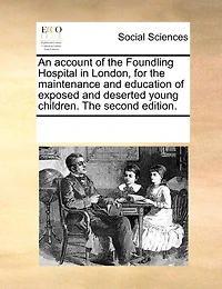 An Account of The Foundling Hospital London, for Maintenance and Education Exposed Deserted Young Children. Second Edition