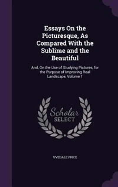 Essays On the Picturesque, As Compared With the Sublime and the Beautiful: And, On the Use of Studying Pictures, for the Purpose of Improving Real Landscape, Volume 1
