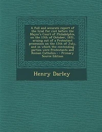 a Full and Accurate Report of the Trial for Riot Before Mayor's Court Philadelphia, on 13th October, 1831, Arising out Protestant Procession 12th July, Which Contending Parties Were Protestants Roman...