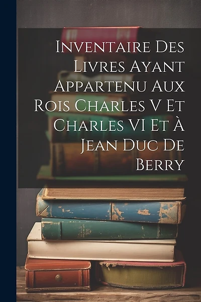 Inventaire Des Livres Ayant Appartenu Aux Rois Charles V Et Charles VI Et À Jean Duc De Berry