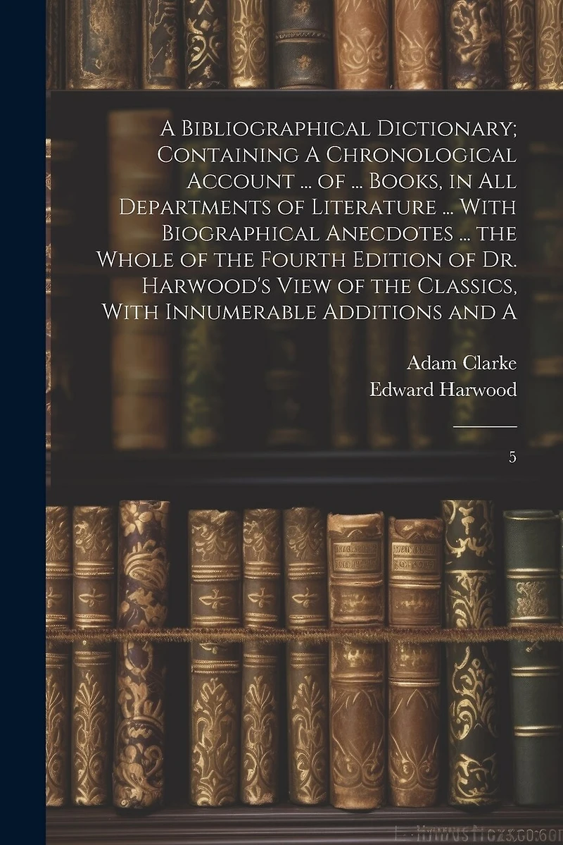 A Bibliographical Dictionary; Containing A Chronological Account ... of ... Books, in all Departments of Literature ... With Biographical Anecdotes ... the Whole of the Fourth Edition of Dr. Harwood's View of the Classics, With Innumerable Additions and A