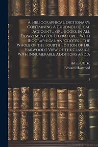 A Bibliographical Dictionary; Containing A Chronological Account ... of ... Books, in all Departments of Literature ... With Biographical Anecdotes ... the Whole of the Fourth Edition of Dr. Harwood's View of the Classics, With Innumerable Additions and A