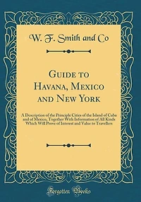Guide to Havana, Mexico and New York: A Description of the Principle Cities Island Cuba Mexico, Together With Informatio