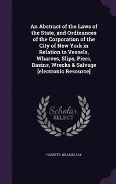 An Abstract of the Laws State, and Ordinances Corporation City New York Relation to Vessels, Wharves, Slips, Piers, Basins, Wrecks & Salvage