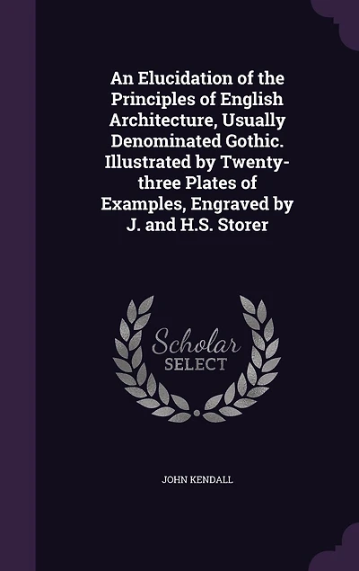An Elucidation of the Principles English Architecture, Usually Denominated Gothic. Illustrated by Twenty-three Plates Examples, Engraved J. and H.S. Storer