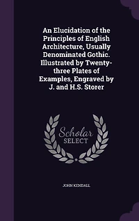 An Elucidation of the Principles English Architecture, Usually Denominated Gothic. Illustrated by Twenty-three Plates Examples, Engraved J. and H.S. Storer