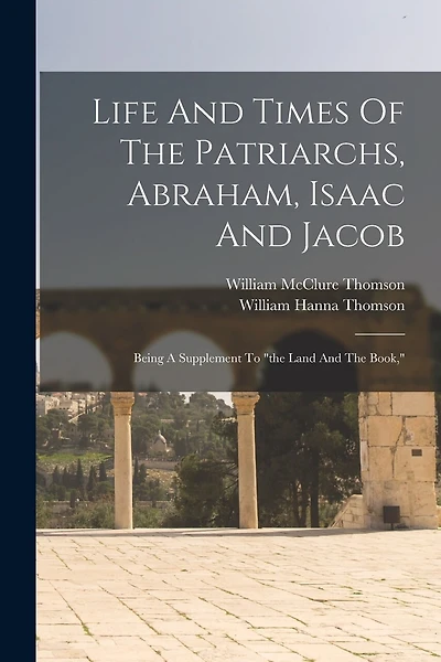 Life And Times Of The Patriarchs, Abraham, Isaac And Jacob: Being A Supplement To "the Land And The Book