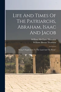 Life And Times Of The Patriarchs, Abraham, Isaac And Jacob: Being A Supplement To "the Land And The Book