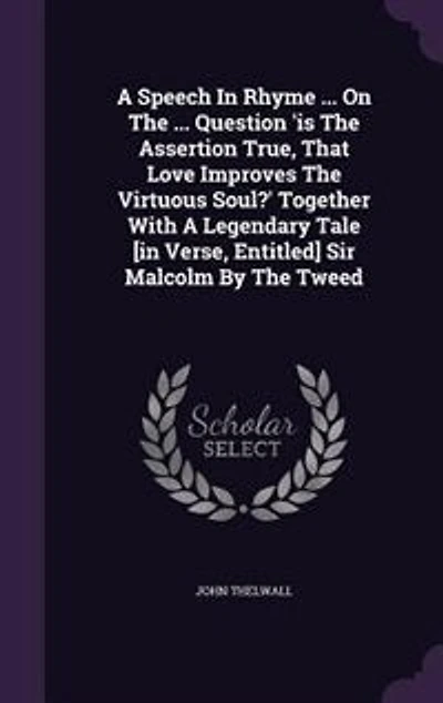 A Speech Rhyme ... On The Question 'is Assertion True, That Love Improves Virtuous Soul?' Together With Legendary Tale [in Verse, Entitled] Sir Malcolm By Tweed