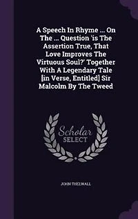 A Speech Rhyme ... On The Question 'is Assertion True, That Love Improves Virtuous Soul?' Together With Legendary Tale [in Verse, Entitled] Sir Malcolm By Tweed