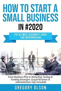How to Start a Small Business in #2020: The Ultimate Beginner's Guide for Entreprenurs From Business Plan to Marketing, Scaling & Funding Strategies (Legal Structure & Administration Tips Included)