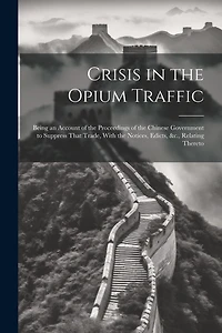 Crisis in the Opium Traffic: Being an Account of the Proceedings of the Chinese Government to Suppress That Trade, With the Notices, Edicts, &c., Relating Thereto