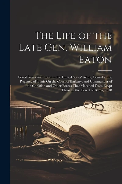 The Life of the Late Gen. William Eaton: Severl Years an Officer in the United States' Army, Consul at the Regency of Tunis On the Coast of Barbary, and Commander of the Christian and Other Forces That Marched From Egypt Through the Desert of Barca, in 18