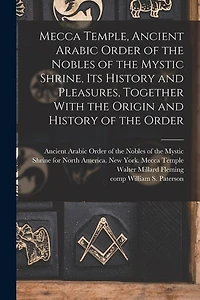Mecca Temple, Ancient Arabic Order of the Nobles of the Mystic Shrine, Its History and Pleasures, Together With the Origin and History of the Order
