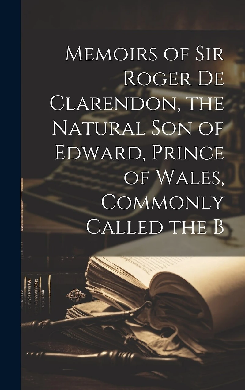 Memoirs of Sir Roger de Clarendon, the Natural Son of Edward, Prince of Wales, Commonly Called the B