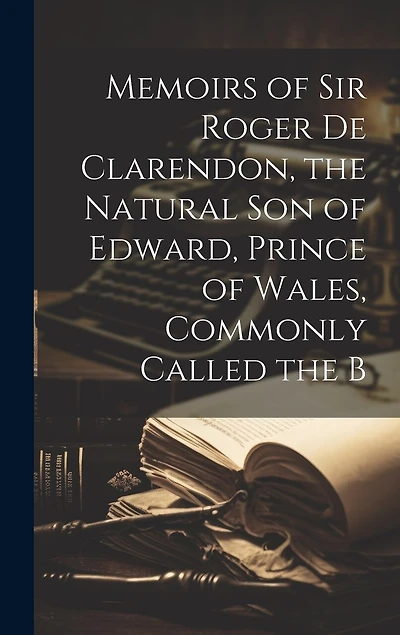 Memoirs of Sir Roger de Clarendon, the Natural Son of Edward, Prince of Wales, Commonly Called the B