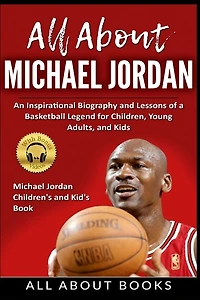 All About Michael Jordan: An Inspirational Biography And Lessons Of A Basketball Legend For Children, Young Adults, And Kids