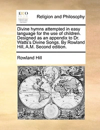 Divine Hymns Attempted Easy Language For The Use Of Children. Designed As An Appendix To Dr. Watts's Songs. By Rowland Hill, A.m. Second Edition.