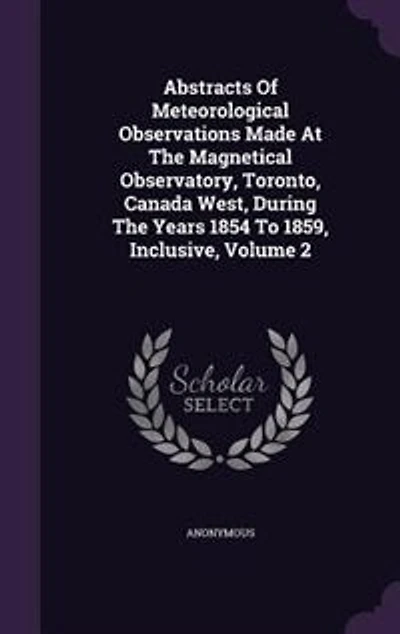 Abstracts Of Meteorological Observations Made At The Magnetical Observatory, Toronto, Canada West, During Years 1854 To 1859, Inclusive, Volume 2
