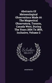 Abstracts Of Meteorological Observations Made At The Magnetical Observatory, Toronto, Canada West, During Years 1854 To 1859, Inclusive, Volume 2