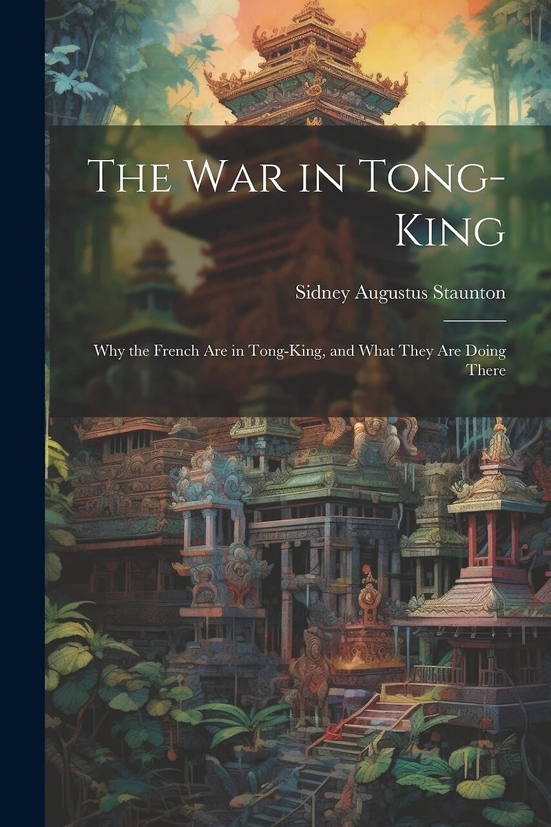 The War in Tong-king: Why the French are in Tong-king, and What They are Doing There