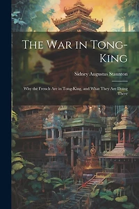 The War in Tong-king: Why the French are in Tong-king, and What They are Doing There