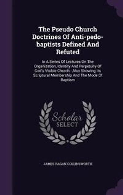 The Pseudo Church Doctrines Of Anti-pedo-baptists Defined And Refuted: A Series Lectures On Organization, Identity Perpetuity God's Visible : Also