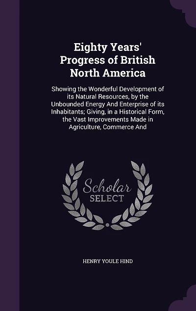 Eighty Years' Progress of British North America: Showing the Wonderful Development of its Natural Resources, by the Unbounded Energy And Enterprise of its Inhabitants; Giving, in a Historical Form, the Vast Improvements Made in Agriculture, Commerce And