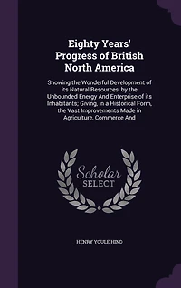 Eighty Years' Progress of British North America: Showing the Wonderful Development of its Natural Resources, by the Unbounded Energy And Enterprise of its Inhabitants; Giving, in a Historical Form, the Vast Improvements Made in Agriculture, Commerce And