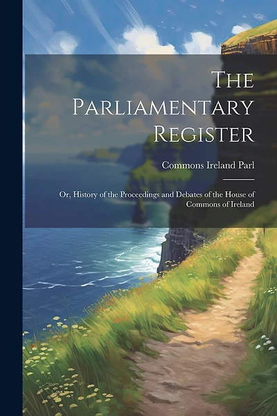 The Parliamentary Register: Or, History of the Proceedings and Debates of the House of Commons of Ireland