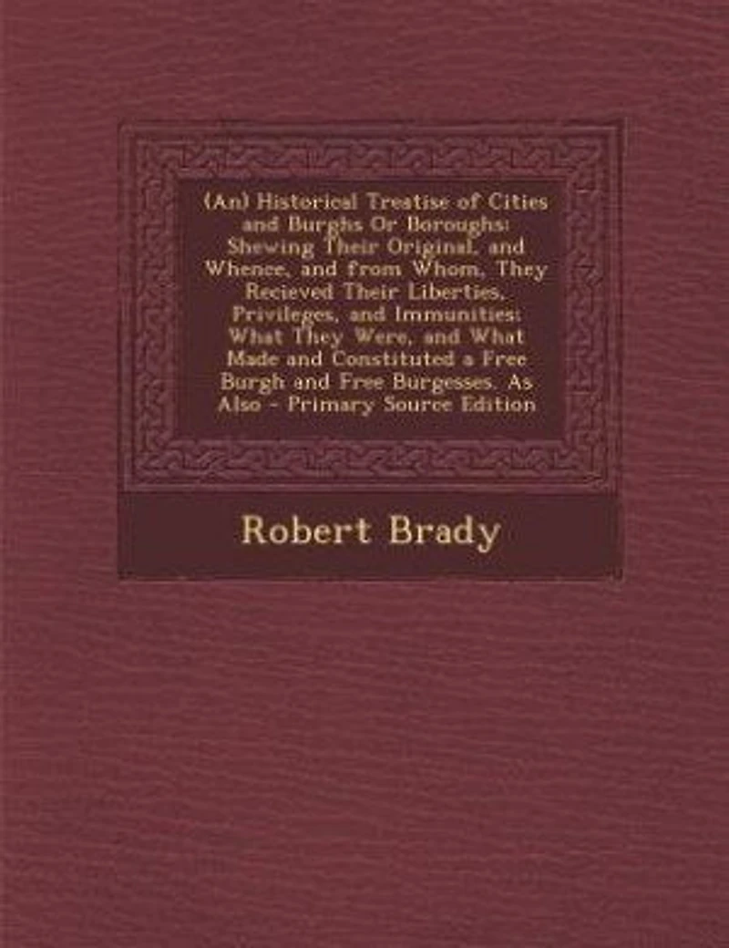 (An) Historical Treatise of Cities and Burghs Or Boroughs: Shewing Their Original, and Whence, and from Whom, They Recieved Their Liberties, Privileges, and I