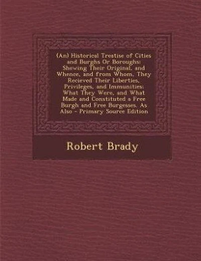 (An) Historical Treatise of Cities and Burghs Or Boroughs: Shewing Their Original, and Whence, and from Whom, They Recieved Their Liberties, Privileges, and I