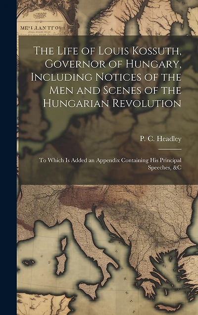 The Life of Louis Kossuth, Governor of Hungary, Including Notices of the Men and Scenes of the Hungarian Revolution; to Which is Added an Appendix Containing His Principal Speeches, &c