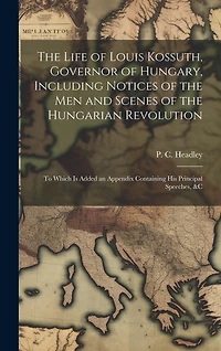 The Life of Louis Kossuth, Governor of Hungary, Including Notices of the Men and Scenes of the Hungarian Revolution; to Which is Added an Appendix Containing His Principal Speeches, &c