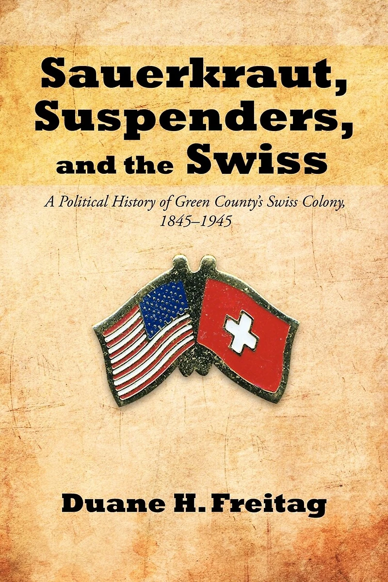 Sauerkraut, Suspenders, And The Swiss: A Political History Of Green County's Swiss Colony, 1845-1945