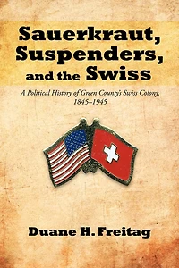 Sauerkraut, Suspenders, And The Swiss: A Political History Of Green County's Swiss Colony, 1845-1945