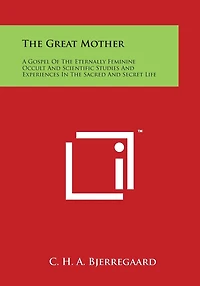 The Great Mother: A Gospel Of The Eternally Feminine Occult And Scientific Studies And Experiences In The Sacred And Secret Life