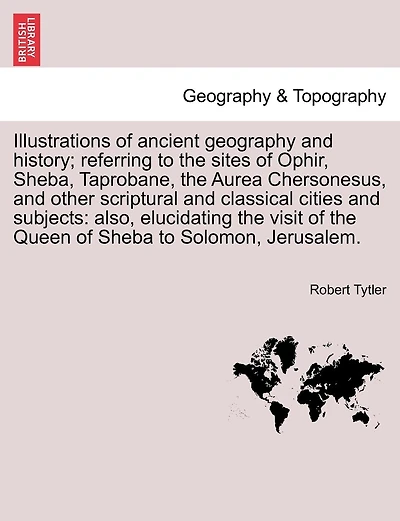 Illustrations Of Ancient Geography And History; Referring To The Sites Of Ophir, Sheba, Taprobane, The Aurea Chersonesus, And Other Scriptural And Classical Cities And Subjects: Also, Elucidating The Visit Of The Queen Of Sheba To Solomon, Jerusalem.