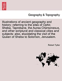 Illustrations Of Ancient Geography And History; Referring To The Sites Of Ophir, Sheba, Taprobane, The Aurea Chersonesus, And Other Scriptural And Classical Cities And Subjects: Also, Elucidating The Visit Of The Queen Of Sheba To Solomon, Jerusalem.