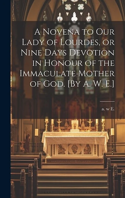 A Novena to Our Lady of Lourdes, or Nine Days Devotion in Honour of the Immaculate Mother of God. [By A. W. E.]