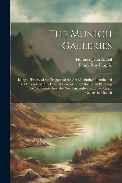 The Munich Galleries: Being a History of the Progress of the Art of Painting, Illuminated and Demonstrated by Critical Descriptions of the Great Paintings in the Old Pinakothek, the New Pinakothek, and the Schack Gallery in Munich